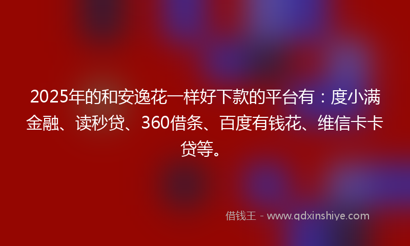 2025年的和安逸花一样好下款的平台有：度小满金融、读秒贷、360借条、百度有钱花、维信卡卡贷等。