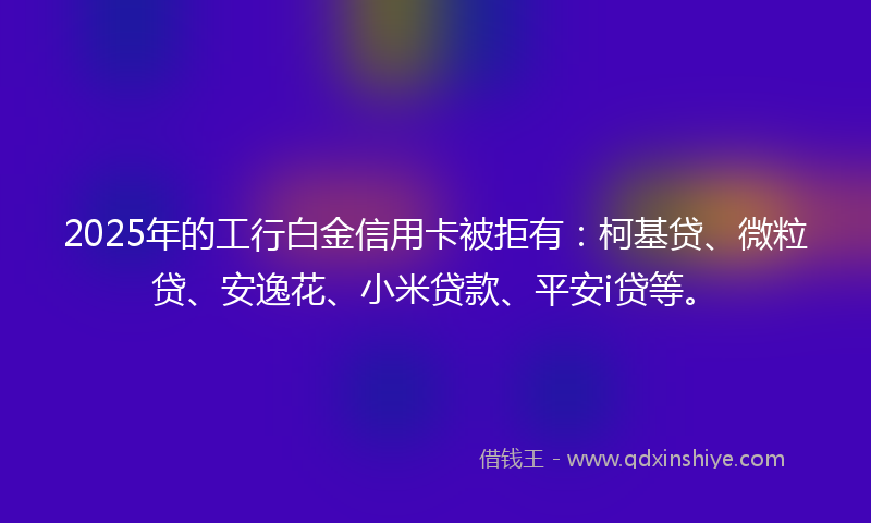 2025年的工行白金信用卡被拒有：柯基贷、微粒贷、安逸花、小米贷款、平安i贷等。