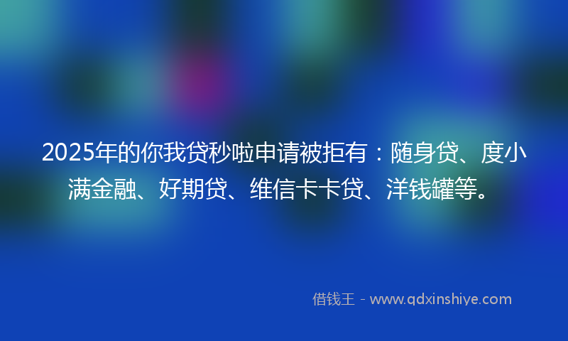2025年的你我贷秒啦申请被拒有：随身贷、度小满金融、好期贷、维信卡卡贷、洋钱罐等。