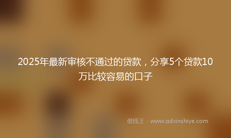 2025年最新审核不通过的贷款，分享5个贷款10万比较容易的口子