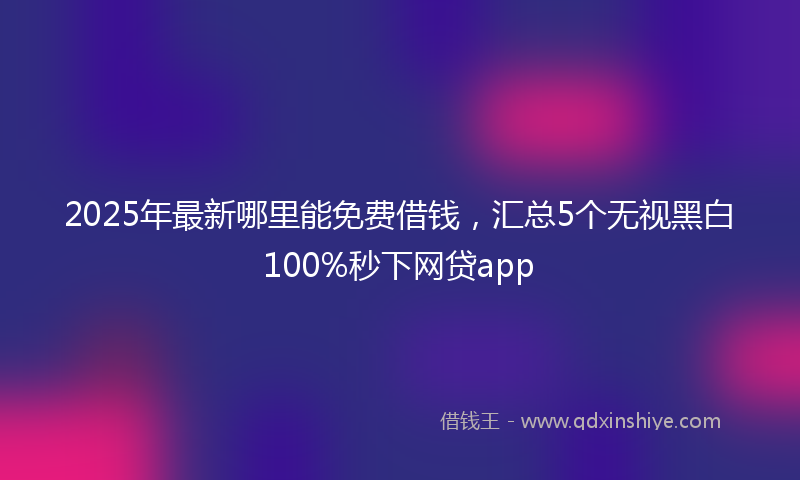 2025年最新哪里能免费借钱，汇总5个无视黑白100%秒下网贷app