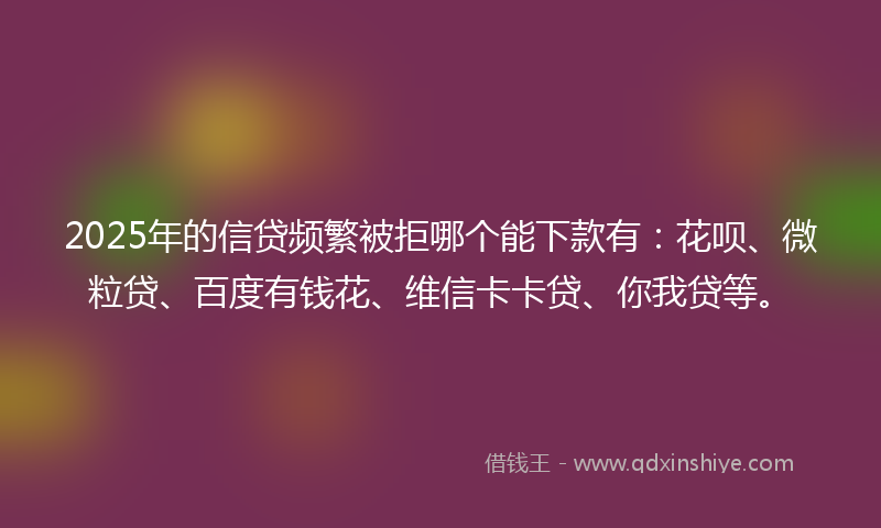 2025年的信贷频繁被拒哪个能下款有：花呗、微粒贷、百度有钱花、维信卡卡贷、你我贷等。