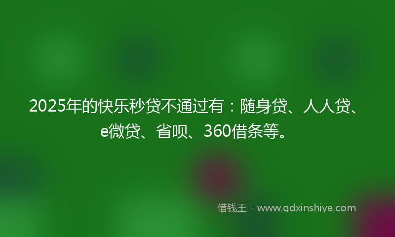 2025年的快乐秒贷不通过有：随身贷、人人贷、e微贷、省呗、360借条等。