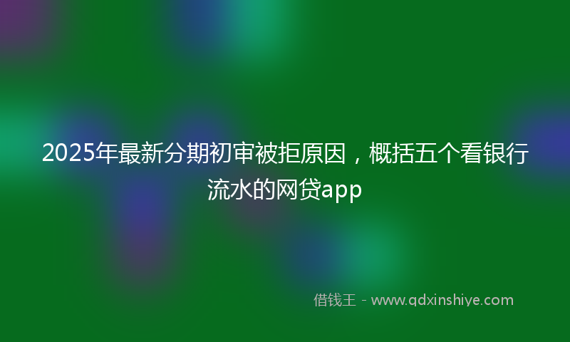 2025年最新分期初审被拒原因，概括五个看银行流水的网贷app