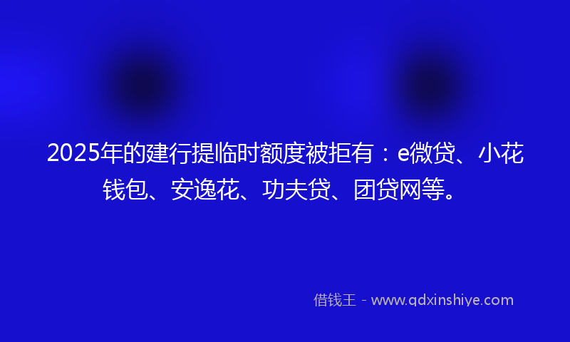2025年的建行提临时额度被拒有：e微贷、小花钱包、安逸花、功夫贷、团贷网等。