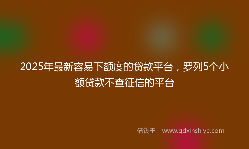 2025年最新容易下额度的贷款平台，罗列5个小额贷款不查征信的平台