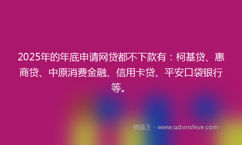 2025年的年底申请网贷都不下款有：柯基贷、惠商贷、中原消费金融、信用卡贷、平安口袋银行等。