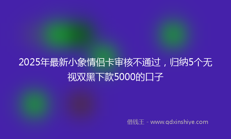 2025年最新小象情侣卡审核不通过，归纳5个无视双黑下款5000的口子