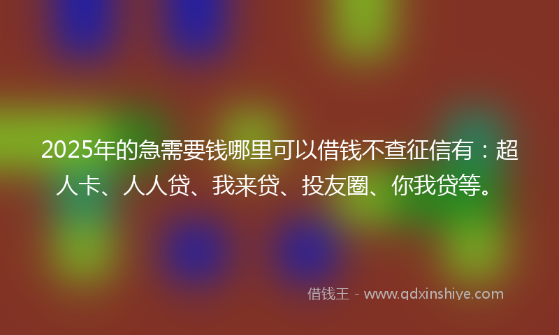 2025年的急需要钱哪里可以借钱不查征信有：超人卡、人人贷、我来贷、投友圈、你我贷等。