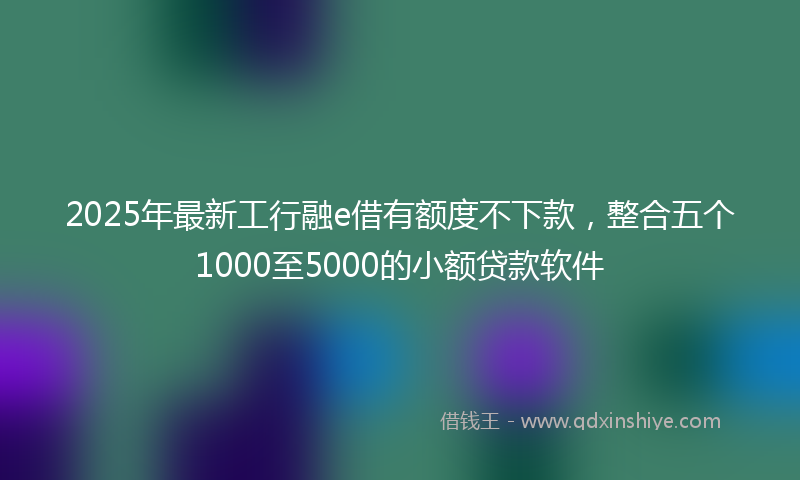 2025年最新工行融e借有额度不下款，整合五个1000至5000的小额贷款软件