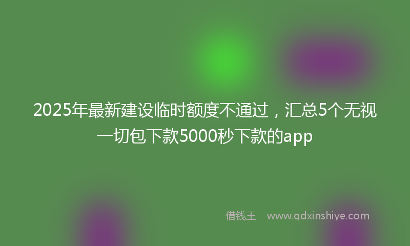 2025年最新建设临时额度不通过，汇总5个无视一切包下款5000秒下款的app