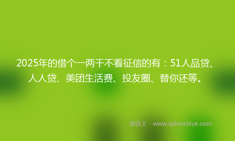 2025年的借个一两千不看征信的有：51人品贷、人人贷、美团生活费、投友圈、替你还等。
