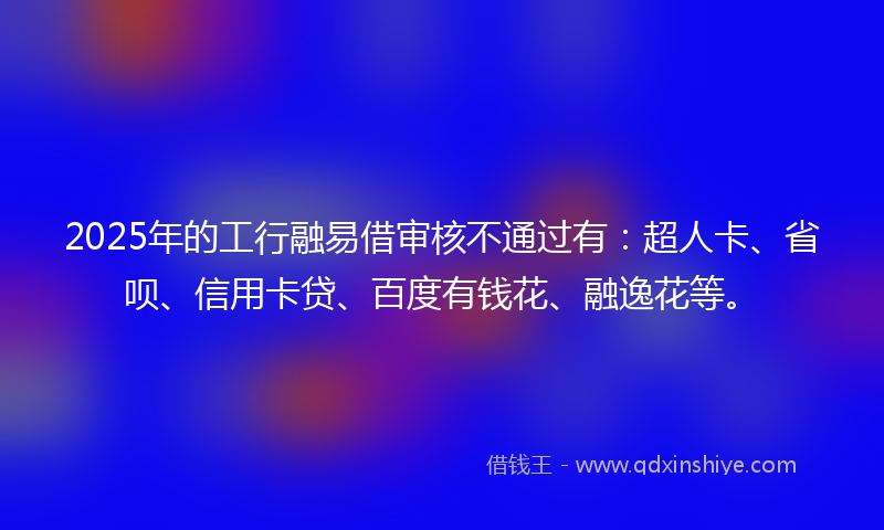 2025年的工行融易借审核不通过有：超人卡、省呗、信用卡贷、百度有钱花、融逸花等。