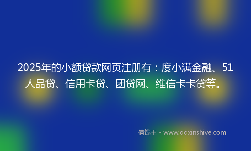 2025年的小额贷款网页注册有：度小满金融、51人品贷、信用卡贷、团贷网、维信卡卡贷等。