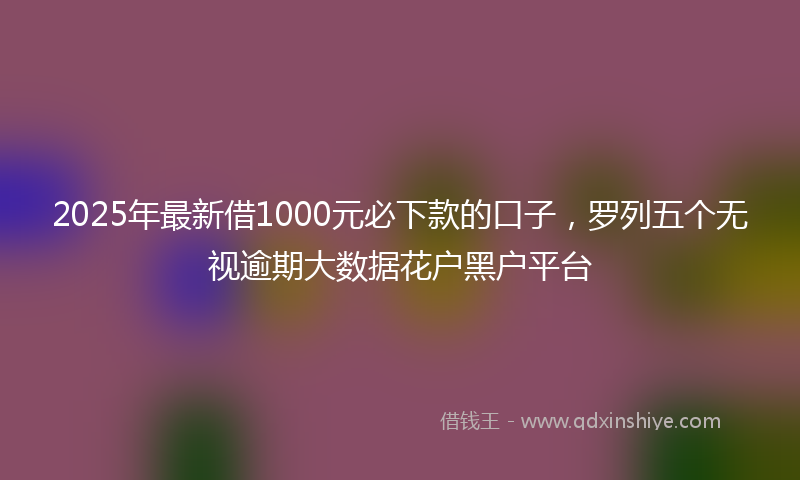 2025年最新借1000元必下款的口子，罗列五个无视逾期大数据花户黑户平台