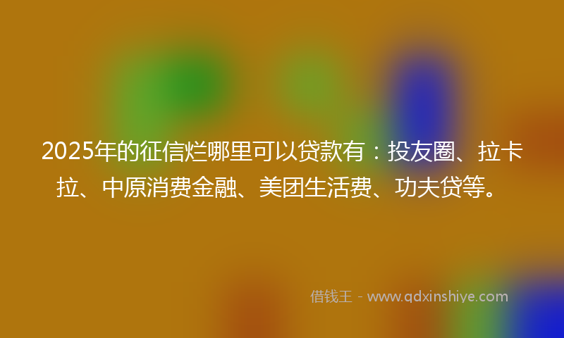 2025年的征信烂哪里可以贷款有：投友圈、拉卡拉、中原消费金融、美团生活费、功夫贷等。