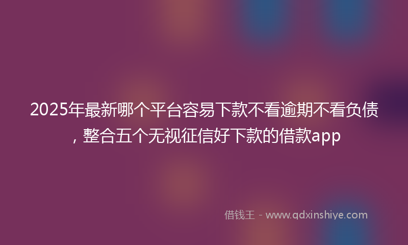 2025年最新哪个平台容易下款不看逾期不看负债，整合五个无视征信好下款的借款app