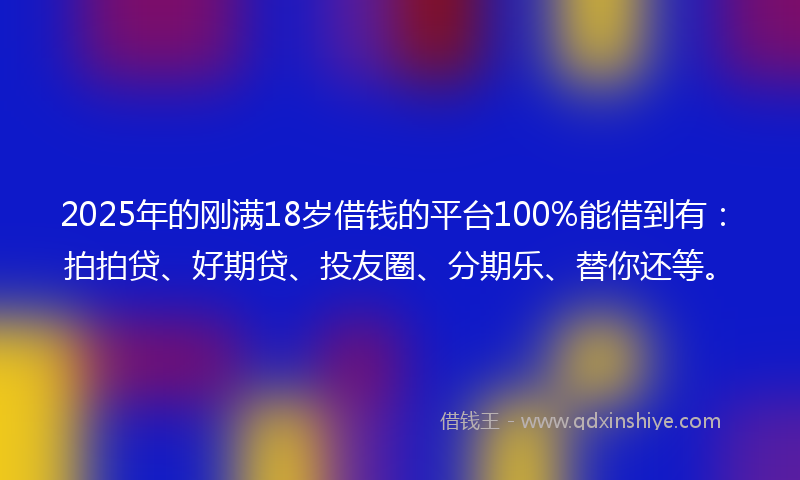 2025年的刚满18岁借钱的平台100%能借到有：拍拍贷、好期贷、投友圈、分期乐、替你还等。