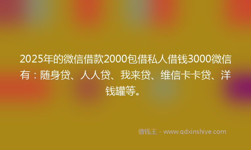 2025年的微信借款2000包借私人借钱3000微信有：随身贷、人人贷、我来贷、维信卡卡贷、洋钱罐等。