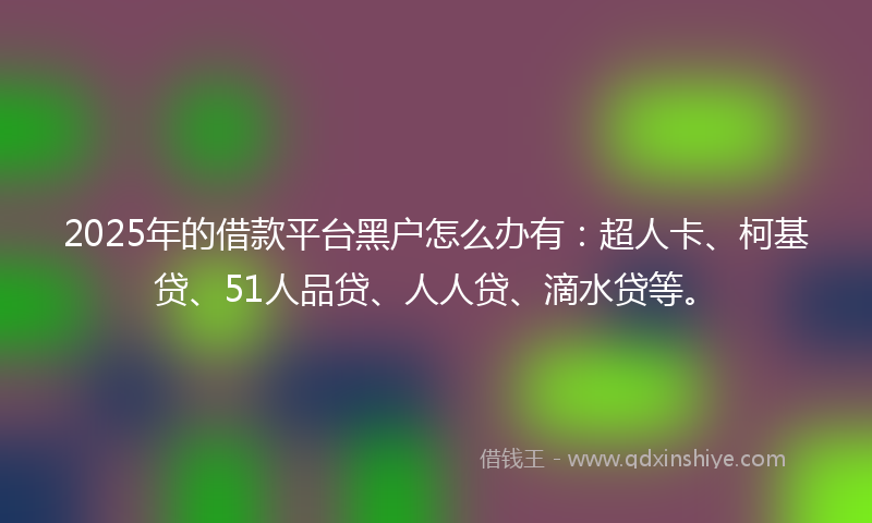 2025年的借款平台黑户怎么办有：超人卡、柯基贷、51人品贷、人人贷、滴水贷等。