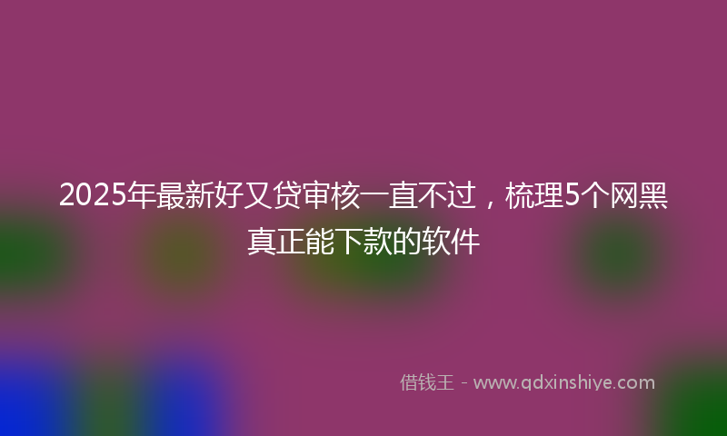 2025年最新好又贷审核一直不过，梳理5个网黑真正能下款的软件