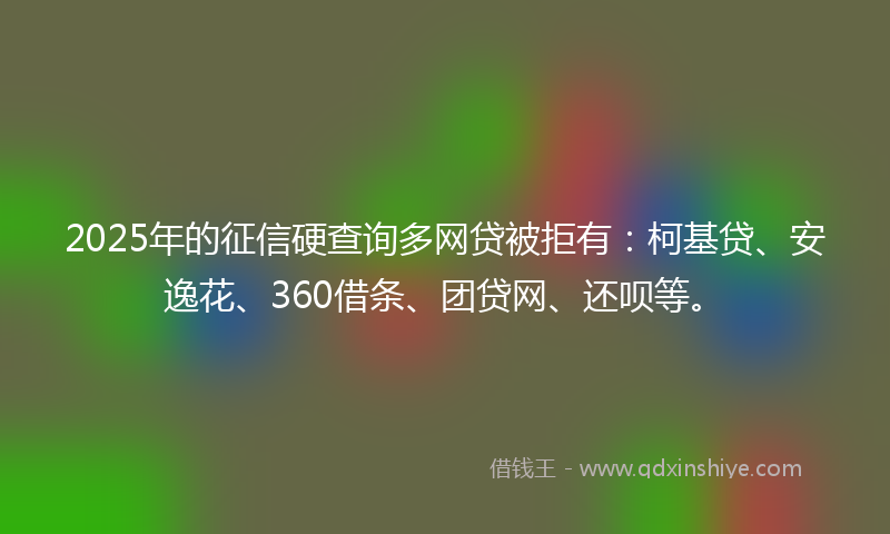 2025年的征信硬查询多网贷被拒有：柯基贷、安逸花、360借条、团贷网、还呗等。