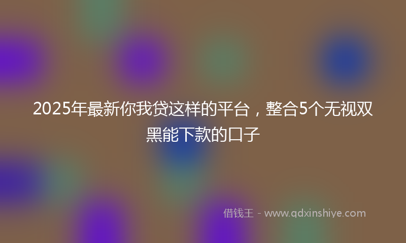 2025年最新你我贷这样的平台，整合5个无视双黑能下款的口子