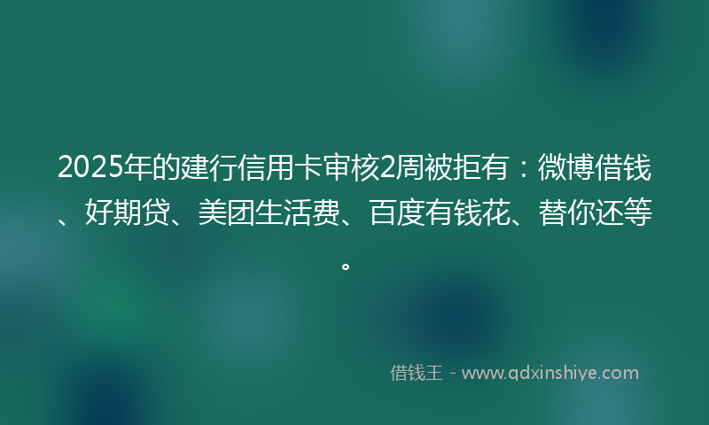 2025年的建行信用卡审核2周被拒有：微博借钱、好期贷、美团生活费、百度有钱花、替你还等。