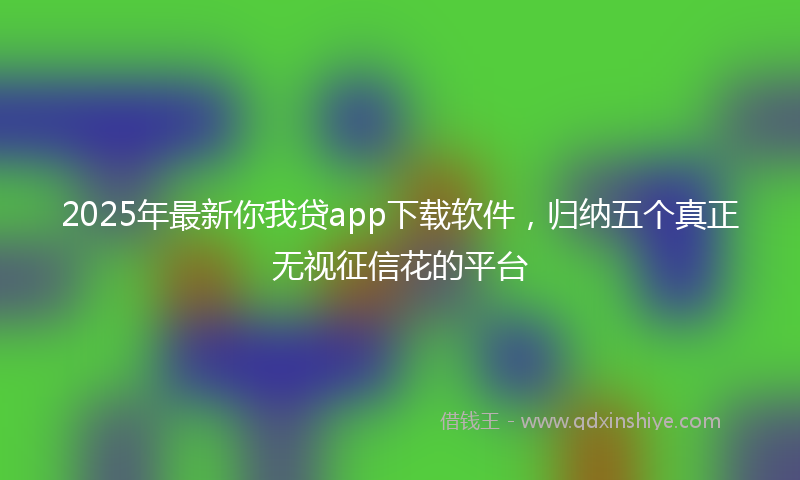 2025年最新你我贷app下载软件，归纳五个真正无视征信花的平台