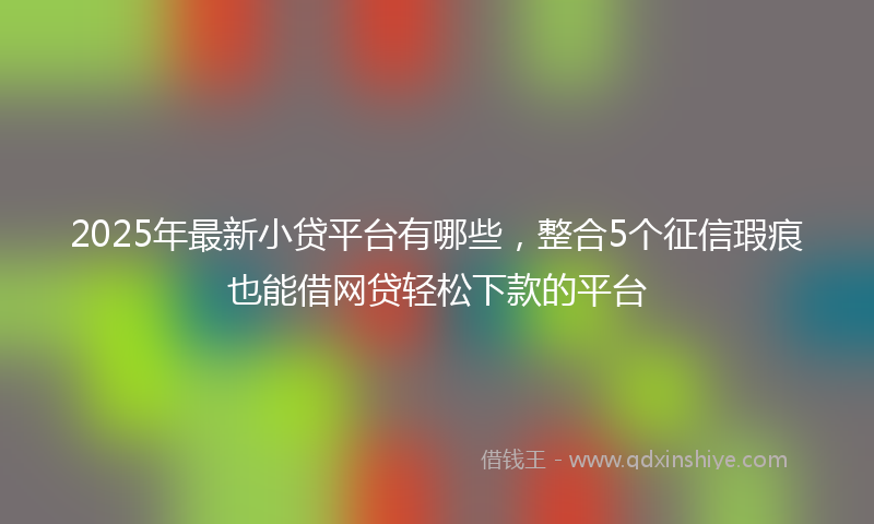 2025年最新小贷平台有哪些，整合5个征信瑕疵也能借网贷轻松下款的平台