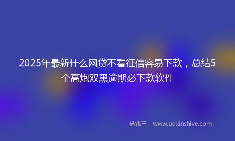 2025年最新什么网贷不看征信容易下款，总结5个高炮双黑逾期必下款软件