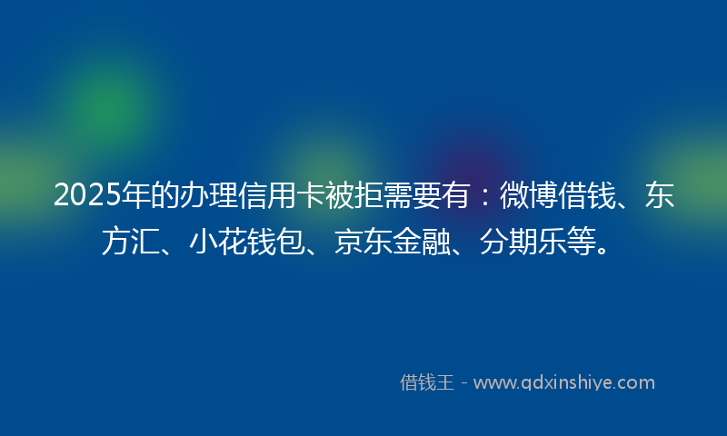 2025年的办理信用卡被拒需要有：微博借钱、东方汇、小花钱包、京东金融、分期乐等。