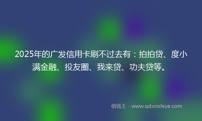 2025年的广发信用卡刷不过去有：拍拍贷、度小满金融、投友圈、我来贷、功夫贷等。