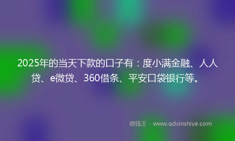2025年的当天下款的口子有：度小满金融、人人贷、e微贷、360借条、平安口袋银行等。