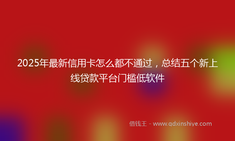 2025年最新信用卡怎么都不通过，总结五个新上线贷款平台门槛低软件