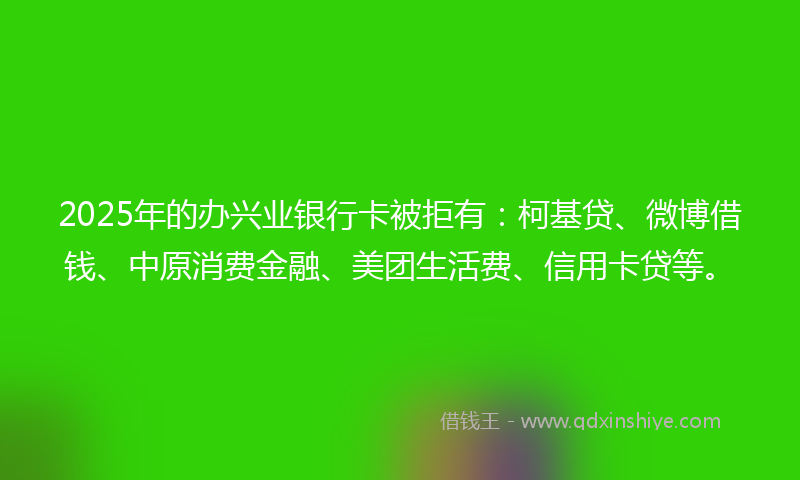 2025年的办兴业银行卡被拒有：柯基贷、微博借钱、中原消费金融、美团生活费、信用卡贷等。