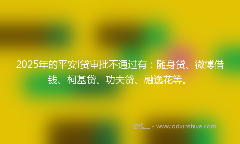 2025年的平安i贷审批不通过有：随身贷、微博借钱、柯基贷、功夫贷、融逸花等。