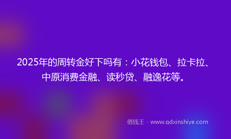 2025年的周转金好下吗有：小花钱包、拉卡拉、中原消费金融、读秒贷、融逸花等。