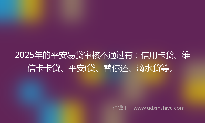 2025年的平安易贷审核不通过有：信用卡贷、维信卡卡贷、平安i贷、替你还、滴水贷等。