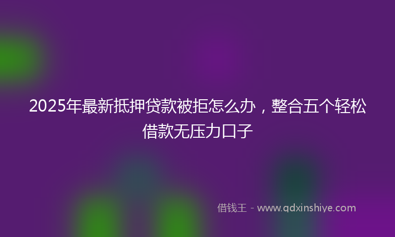 2025年最新抵押贷款被拒怎么办，整合五个轻松借款无压力口子