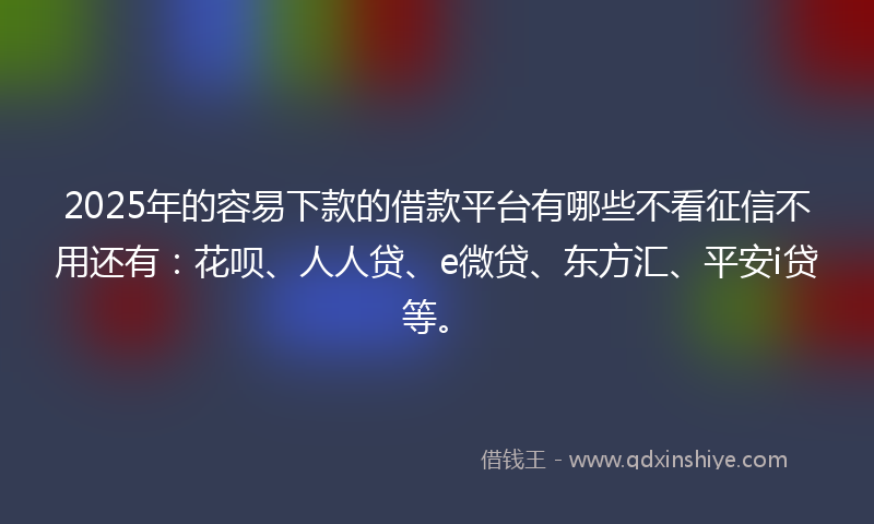 2025年的容易下款的借款平台有哪些不看征信不用还有：花呗、人人贷、e微贷、东方汇、平安i贷等。