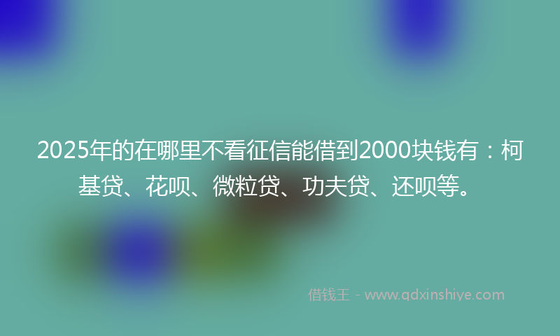 2025年的在哪里不看征信能借到2000块钱有：柯基贷、花呗、微粒贷、功夫贷、还呗等。
