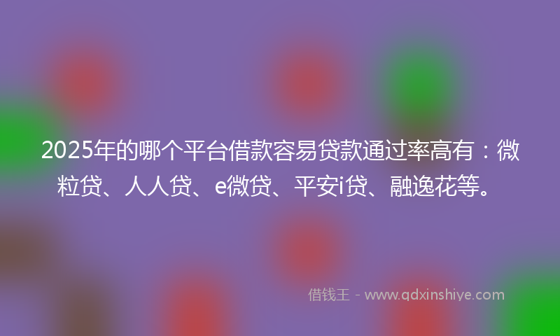 2025年的哪个平台借款容易贷款通过率高有：微粒贷、人人贷、e微贷、平安i贷、融逸花等。