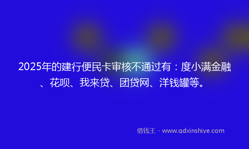 2025年的建行便民卡审核不通过有：度小满金融、花呗、我来贷、团贷网、洋钱罐等。