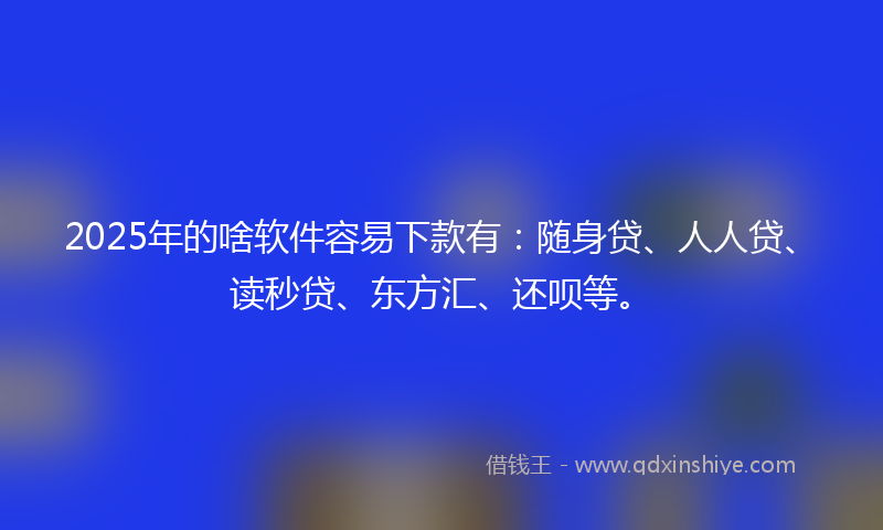 2025年的啥软件容易下款有：随身贷、人人贷、读秒贷、东方汇、还呗等。