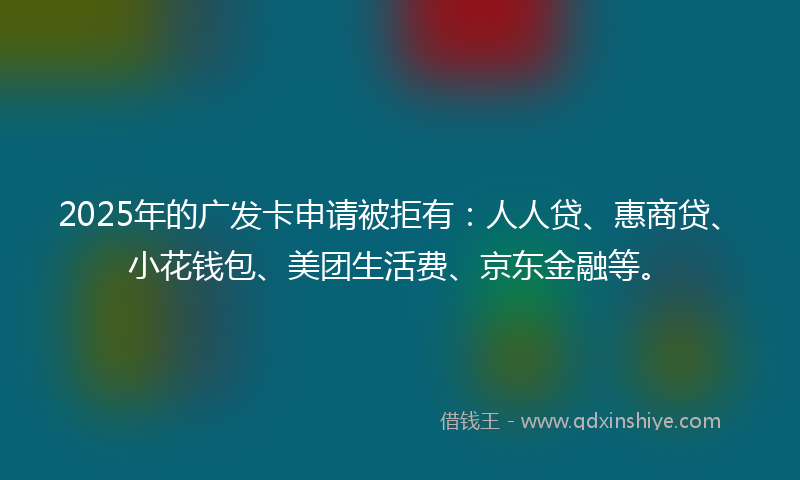 2025年的广发卡申请被拒有：人人贷、惠商贷、小花钱包、美团生活费、京东金融等。