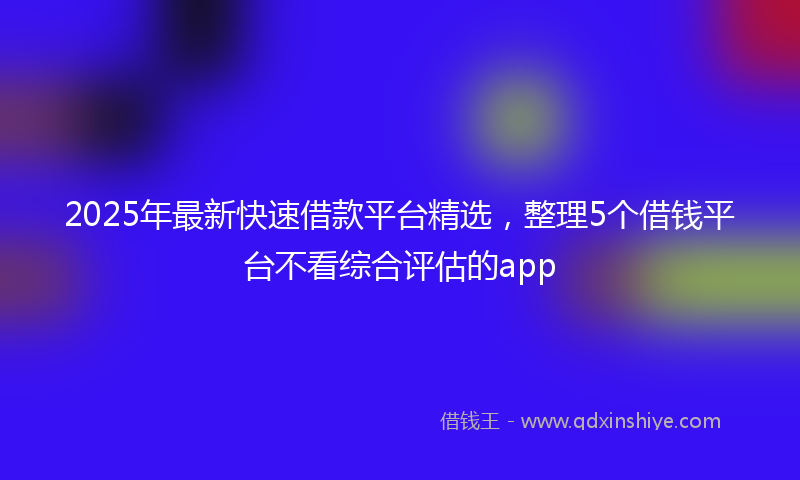 2025年最新快速借款平台精选，整理5个借钱平台不看综合评估的app