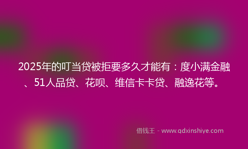 2025年的叮当贷被拒要多久才能有：度小满金融、51人品贷、花呗、维信卡卡贷、融逸花等。