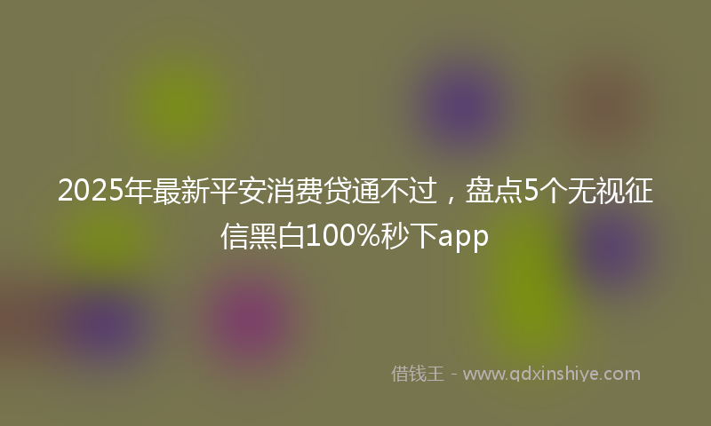 2025年最新平安消费贷通不过，盘点5个无视征信黑白100%秒下app