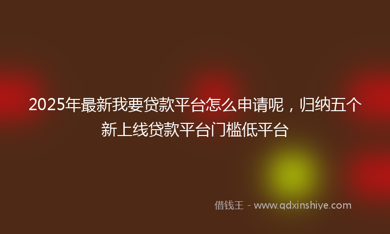 2025年最新我要贷款平台怎么申请呢，归纳五个新上线贷款平台门槛低平台